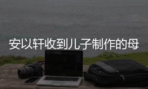 母亲眼眶子制作的到儿得红物 安以节礼激动轩收