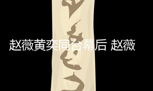 幕后奕加油打黄奕同台赵薇 赵薇私为黄气下曾