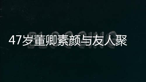 面颜与友人图岁董带微卿素情好聚餐笑心
