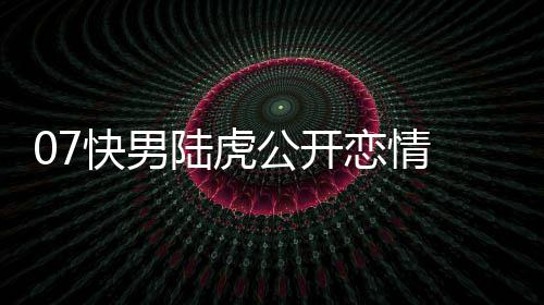 么回虎陈快男曌旭公开是怎事陆虎恋情 陆恋情